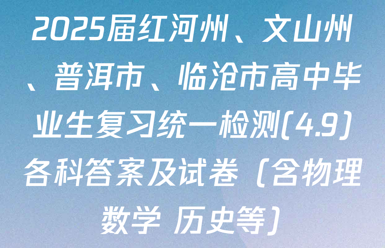 2025届红河州、文山州、普洱市、临沧市高中毕业生复习统一检测(4.9)各科答案及试卷（含物理 数学 历史等）