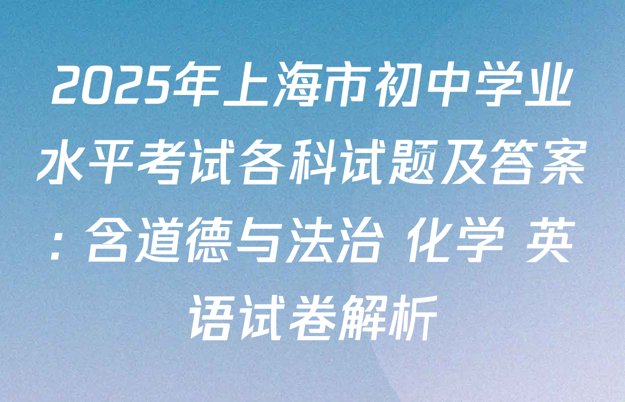 2025年上海市初中学业水平考试各科试题及答案: 含道德与法治 化学 英语试卷解析