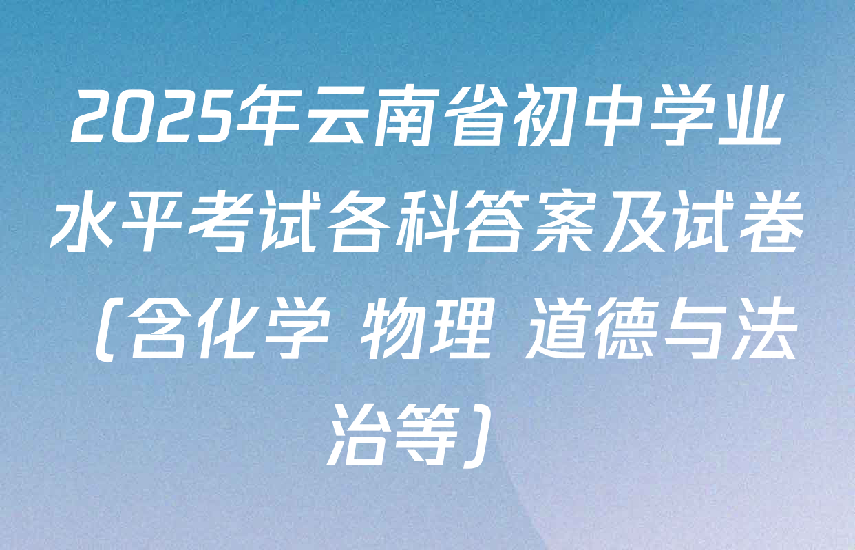 2025年云南省初中学业水平考试各科答案及试卷（含化学 物理 道德与法治等）