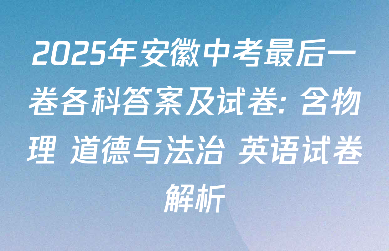 2025年安徽中考最后一卷各科答案及试卷: 含物理 道德与法治 英语试卷解析