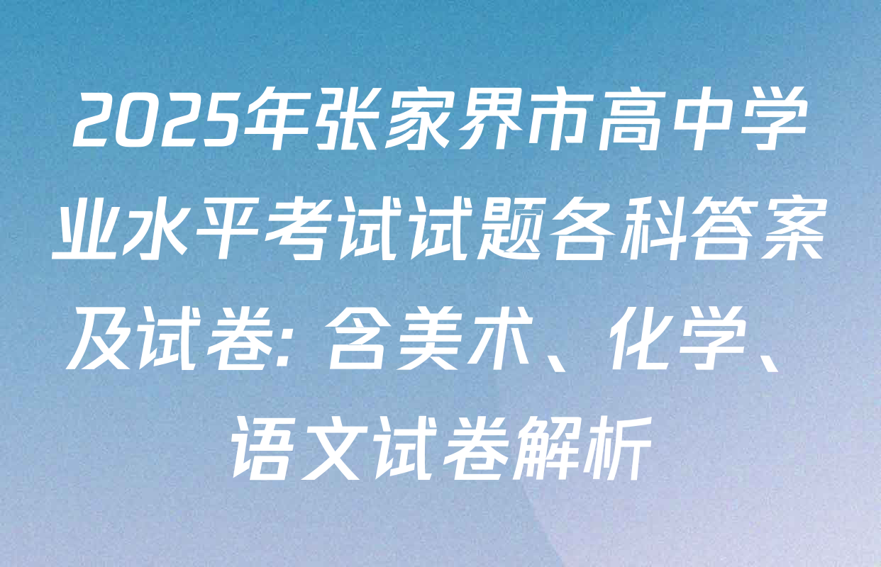 2025年张家界市高中学业水平考试试题各科答案及试卷: 含美术、化学、语文试卷解析