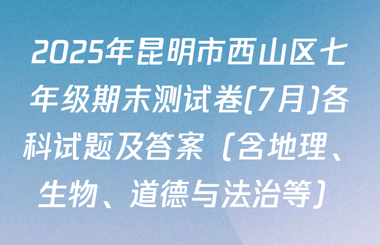 2025年昆明市西山区七年级期末测试卷(7月)各科试题及答案（含地理、生物、道德与法治等）