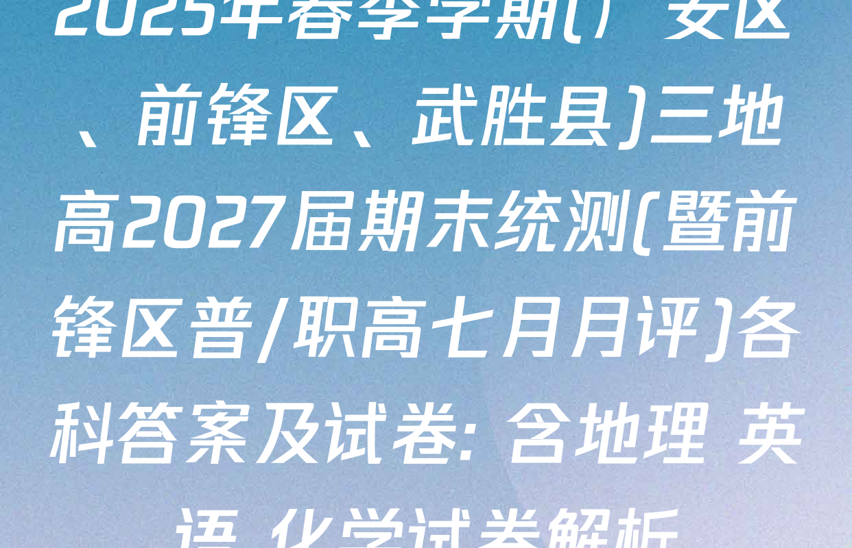 2025年春季学期(广安区、前锋区、武胜县)三地高2027届期末统测(暨前锋区普/职高七月月评)各科答案及试卷: 含地理 英语 化学试卷解析