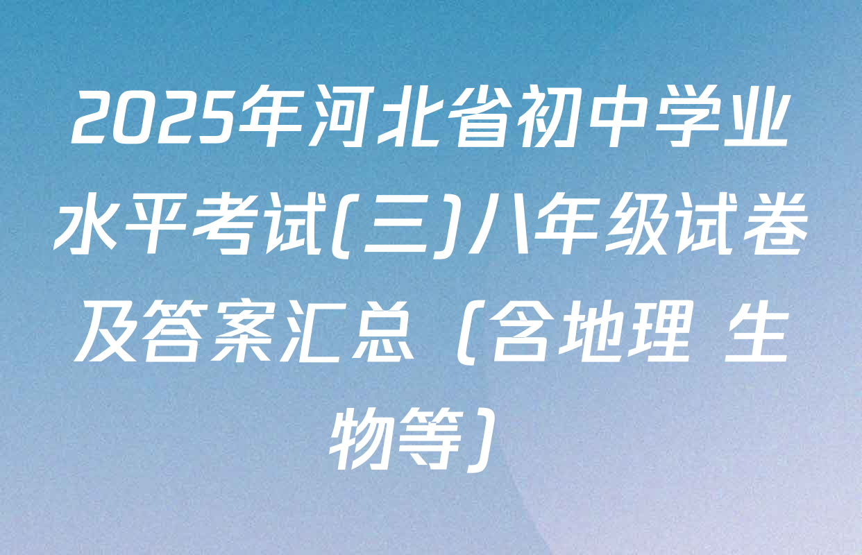 2025年河北省初中学业水平考试(三)八年级试卷及答案汇总（含地理 生物等）