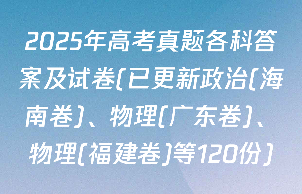 2025年高考真题各科答案及试卷(已更新政治(海南卷)、物理(广东卷)、物理(福建卷)等120份)