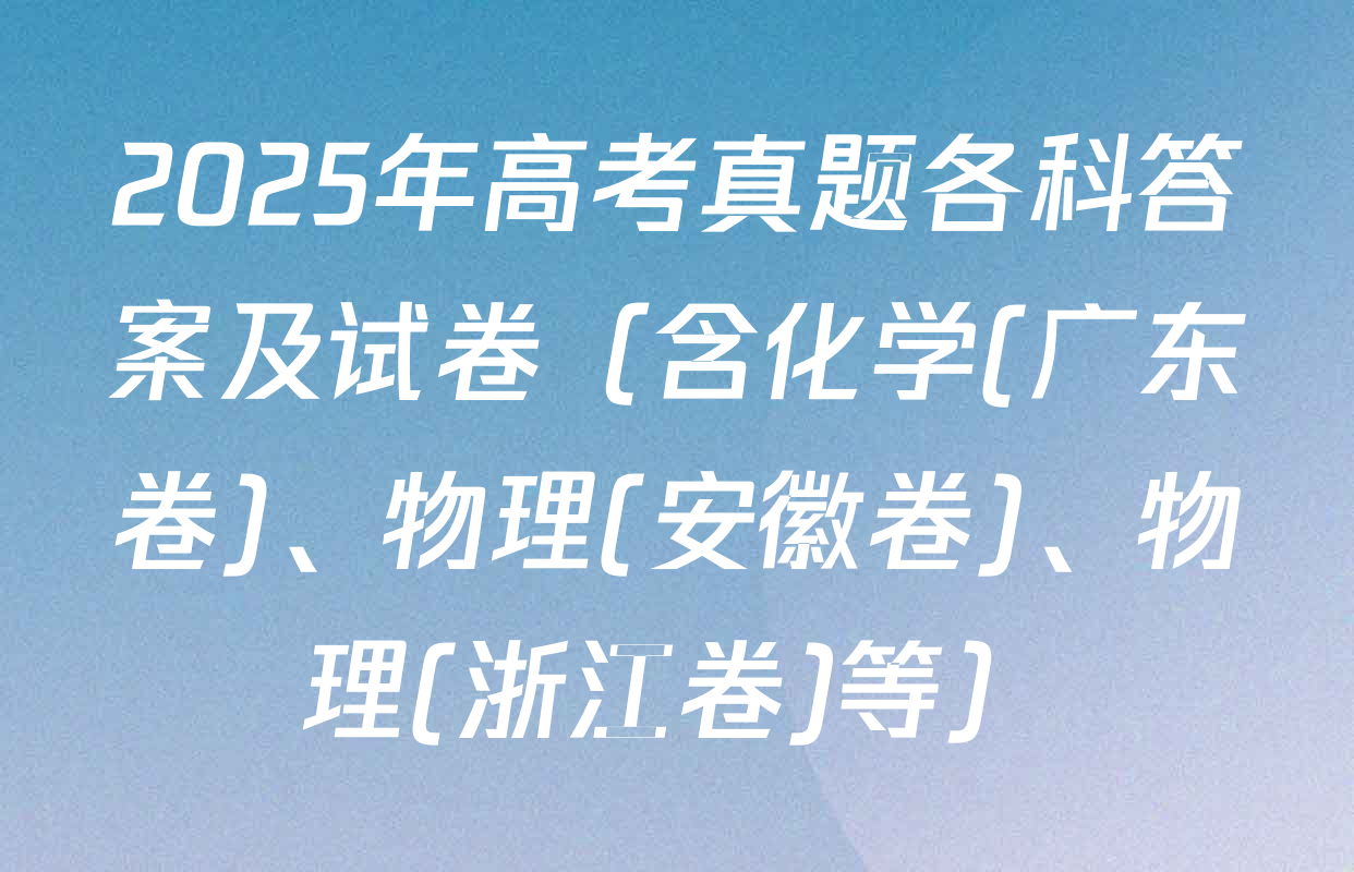 2025年高考真题各科答案及试卷（含化学(广东卷)、物理(安徽卷)、物理(浙江卷)等）