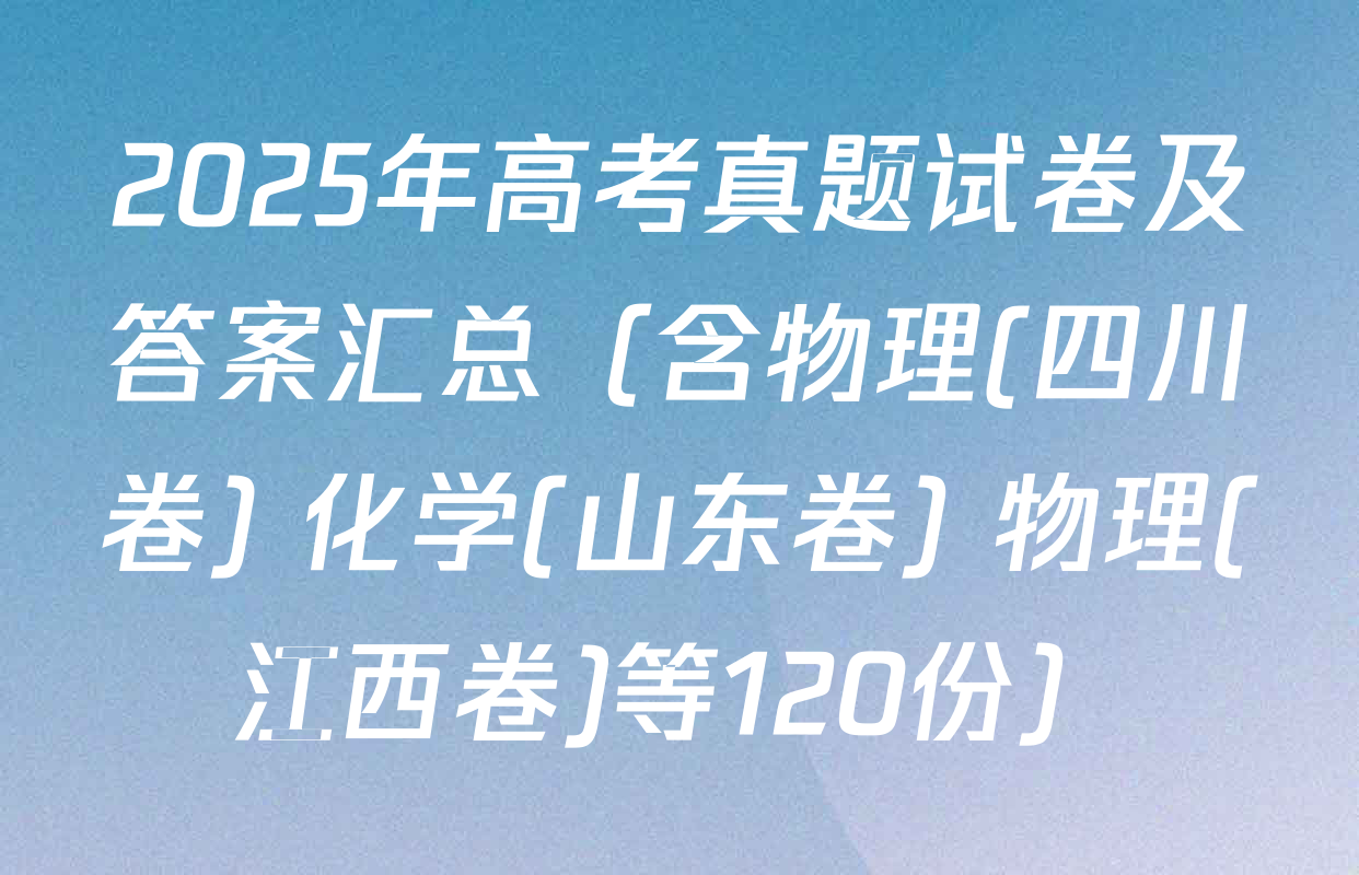 2025年高考真题试卷及答案汇总（含物理(四川卷) 化学(山东卷) 物理(江西卷)等120份）