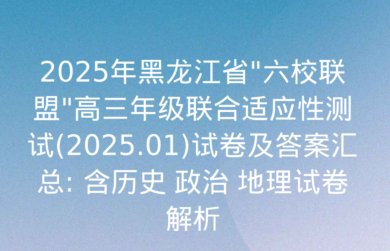 2025年黑龙江省"六校联盟"高三年级联合适应性测试(2025.01)试卷及答案汇总: 含历史 政治 地理试卷解析