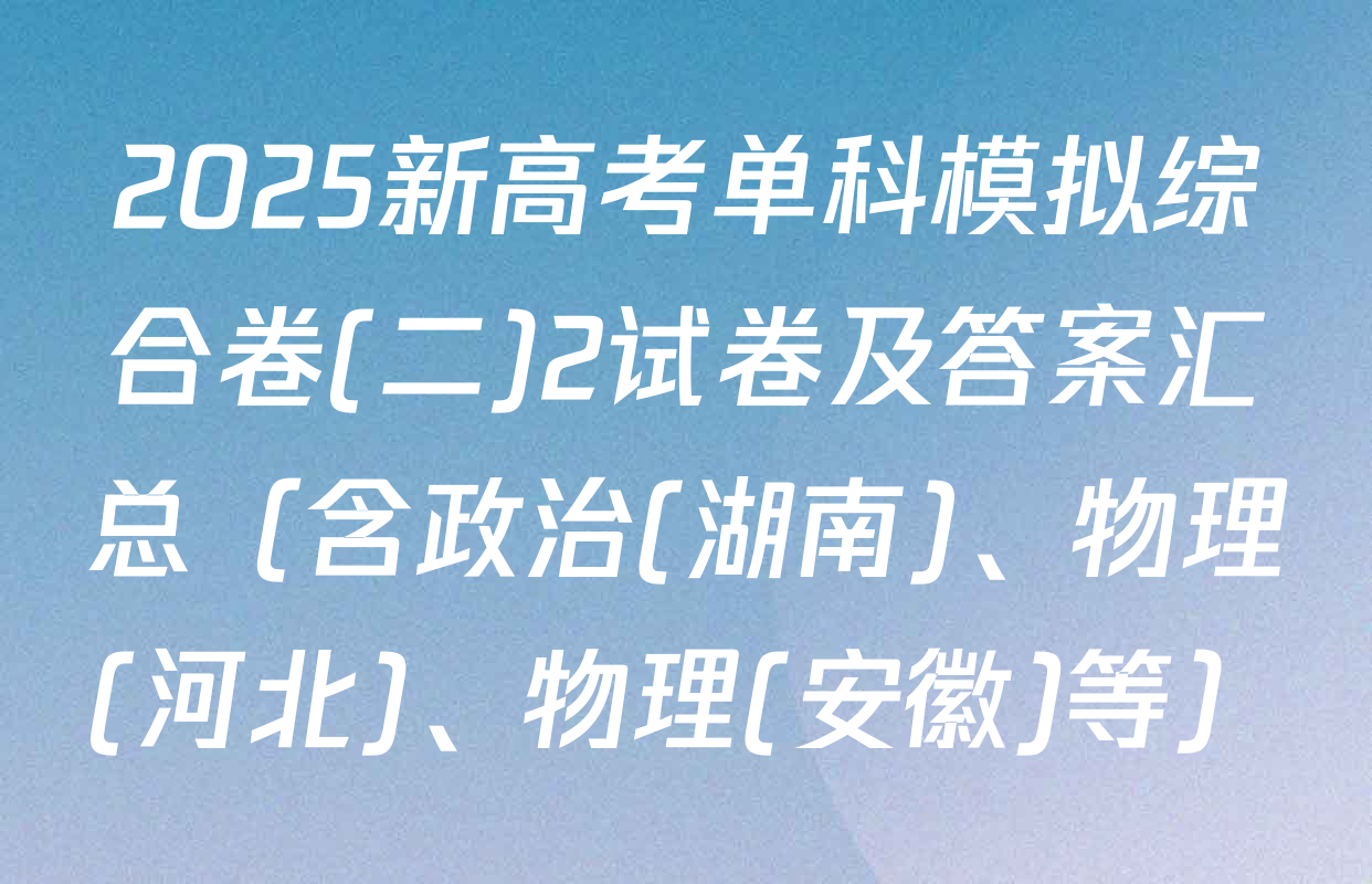 2025新高考单科模拟综合卷(二)2试卷及答案汇总（含政治(湖南)、物理(河北)、物理(安徽)等）