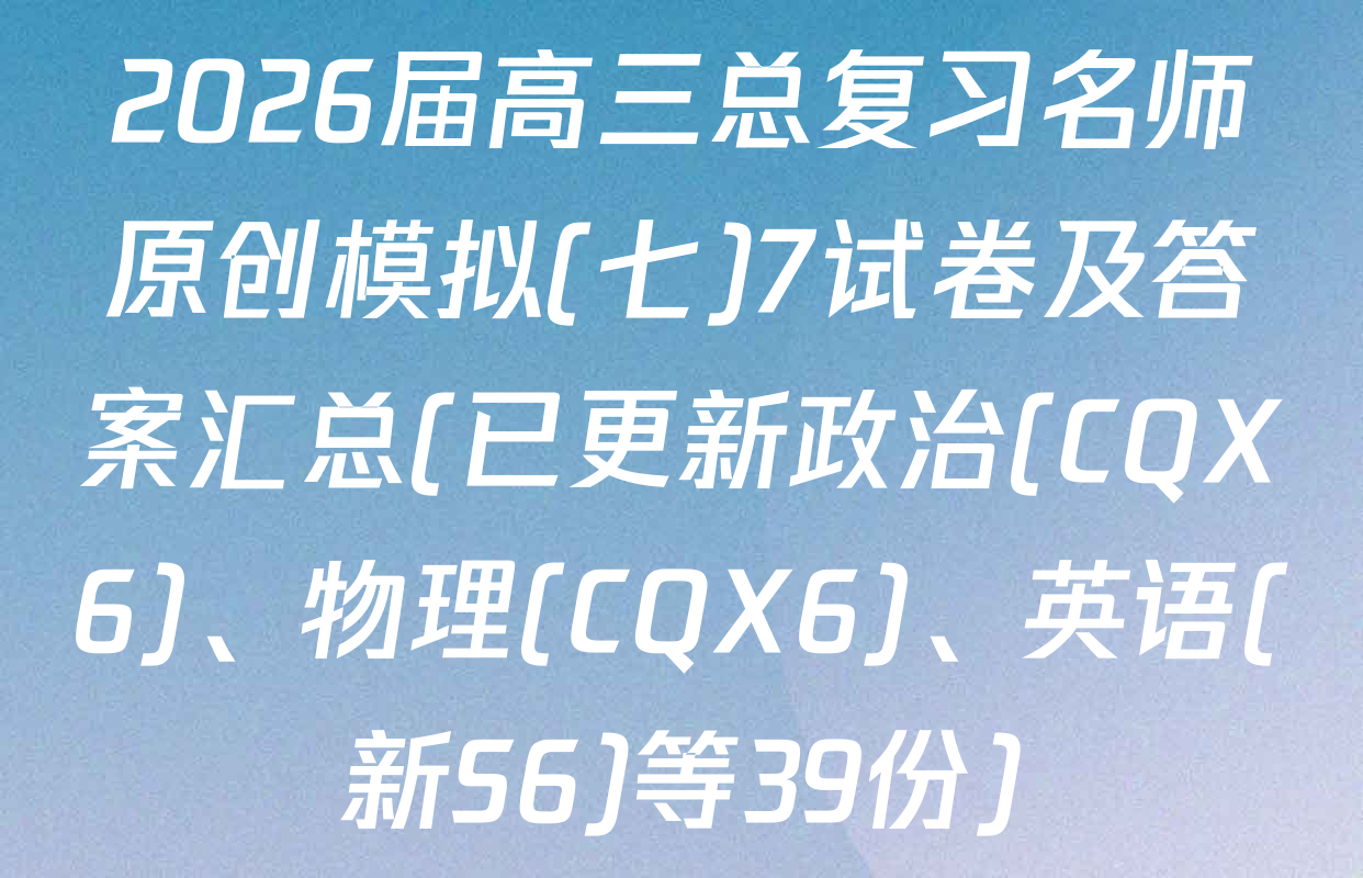 2026届高三总复习名师原创模拟(七)7试卷及答案汇总(已更新政治(CQX6)、物理(CQX6)、英语(新S6)等39份)
