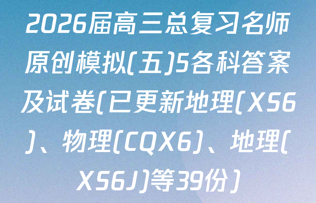 2026届高三总复习名师原创模拟(五)5各科答案及试卷(已更新地理(XS6)、物理(CQX6)、地理(XS6J)等39份)