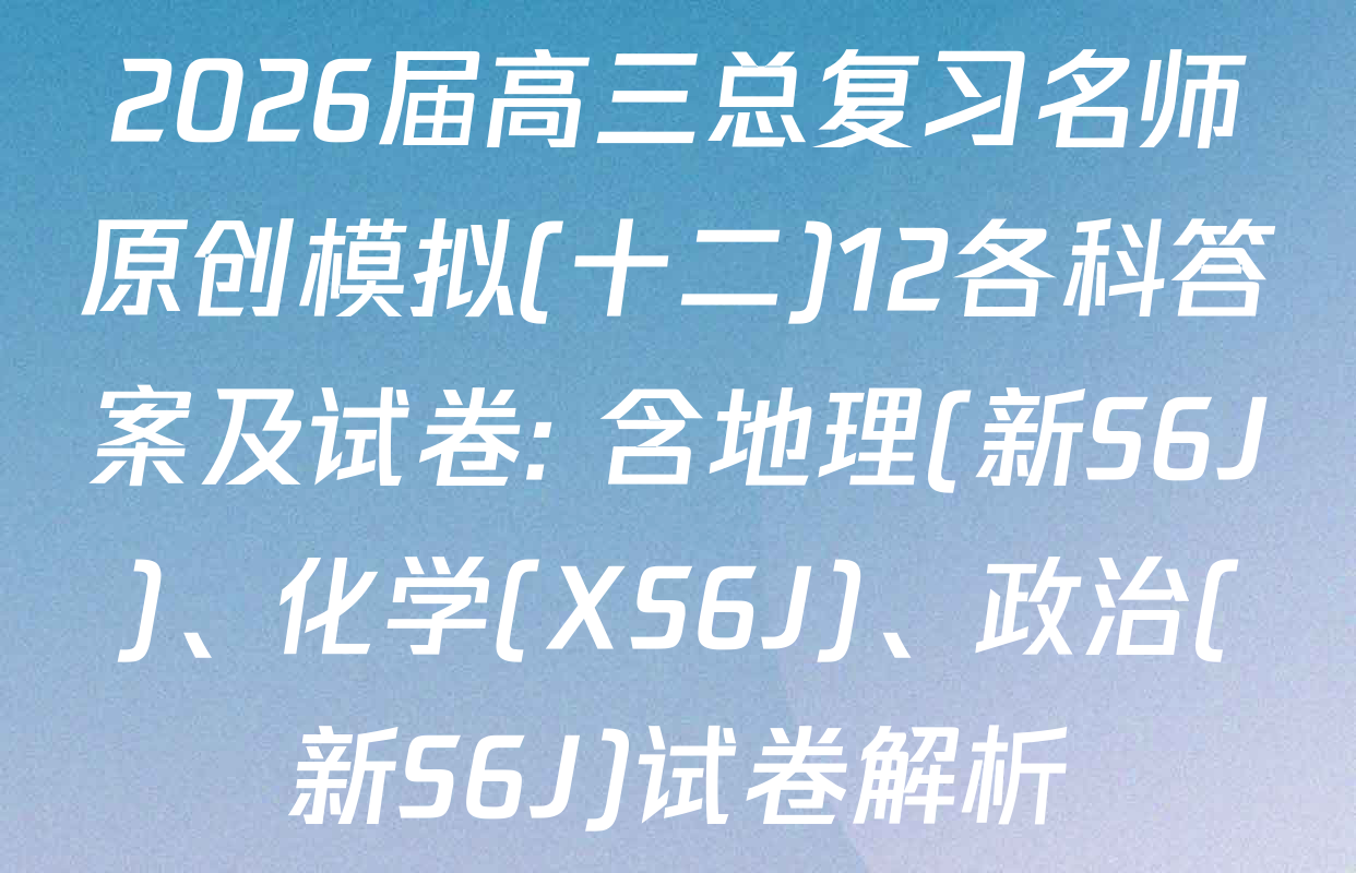 2026届高三总复习名师原创模拟(十二)12各科答案及试卷: 含地理(新S6J)、化学(XS6J)、政治(新S6J)试卷解析