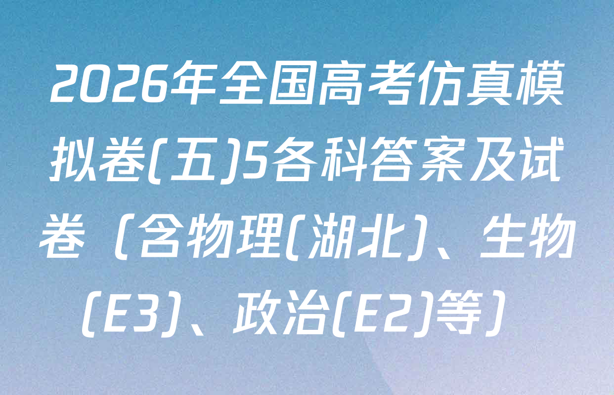 2026年全国高考仿真模拟卷(五)5各科答案及试卷（含物理(湖北)、生物(E3)、政治(E2)等）