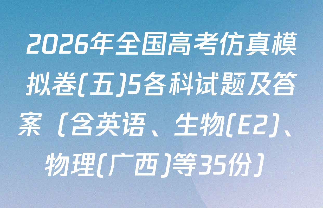2026年全国高考仿真模拟卷(五)5各科试题及答案（含英语、生物(E2)、物理(广西)等35份）