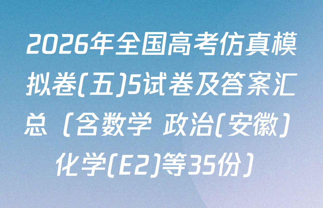 2026年全国高考仿真模拟卷(五)5试卷及答案汇总（含数学 政治(安徽) 化学(E2)等35份）