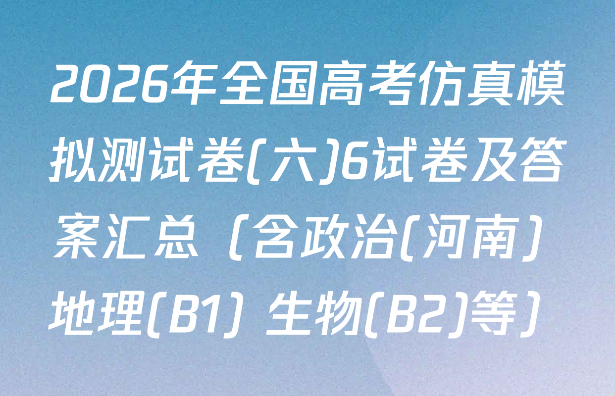 2026年全国高考仿真模拟测试卷(六)6试卷及答案汇总（含政治(河南) 地理(B1) 生物(B2)等）