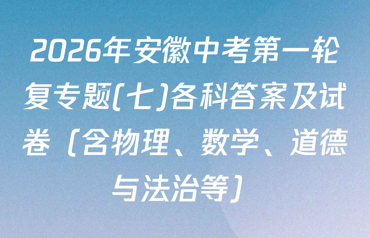 2026年安徽中考第一轮复专题(七)各科答案及试卷（含物理、数学、道德与法治等）