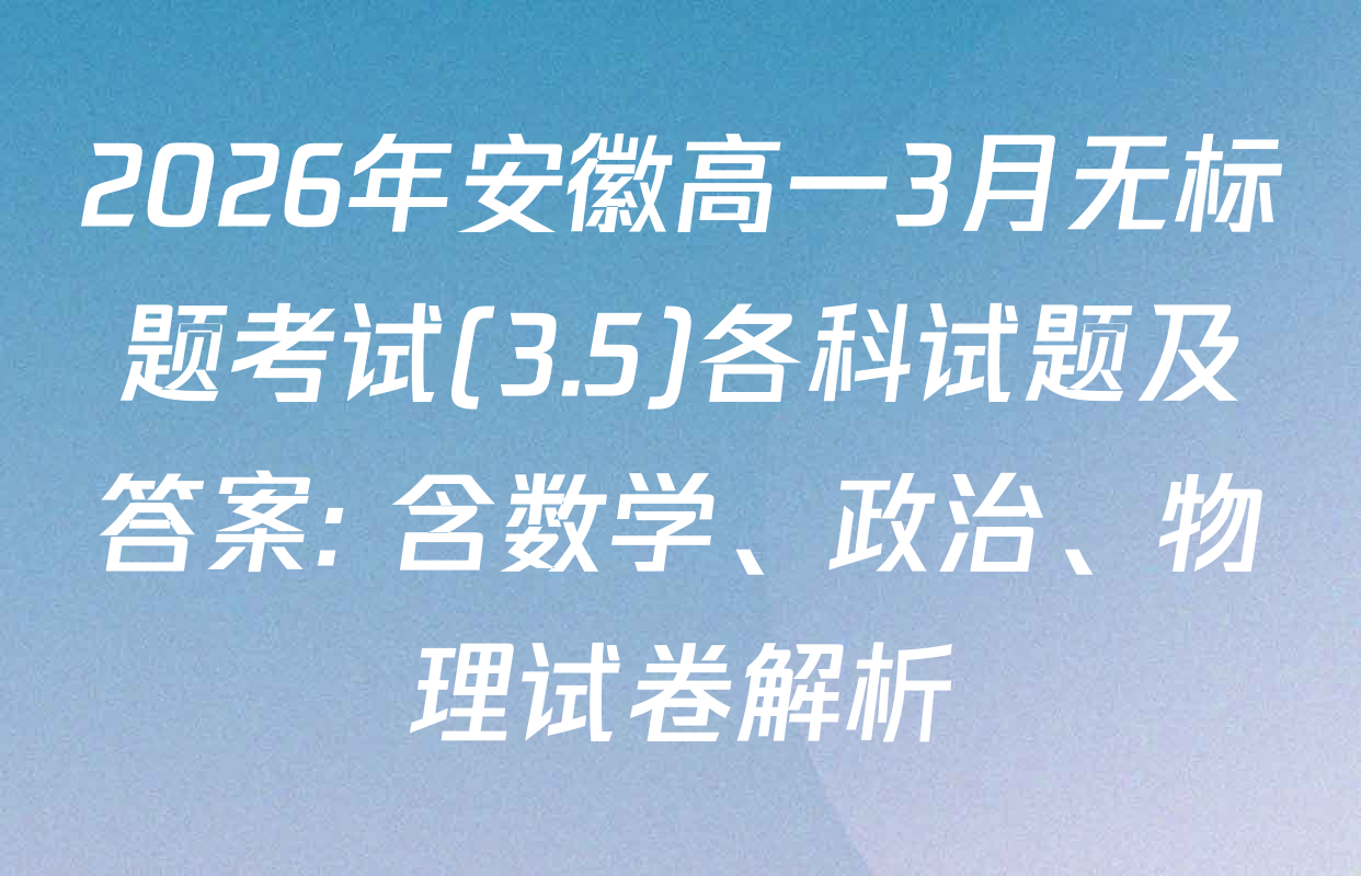2026年安徽高一3月无标题考试(3.5)各科试题及答案: 含数学、政治、物理试卷解析