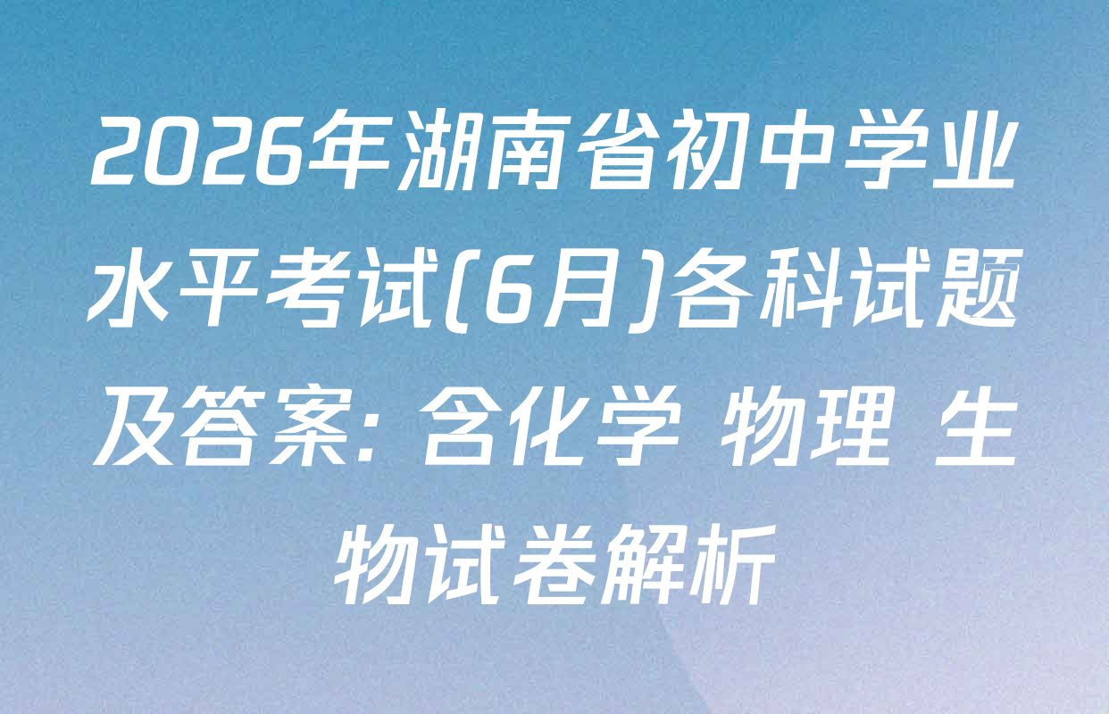 2026年湖南省初中学业水平考试(6月)各科试题及答案: 含化学 物理 生物试卷解析