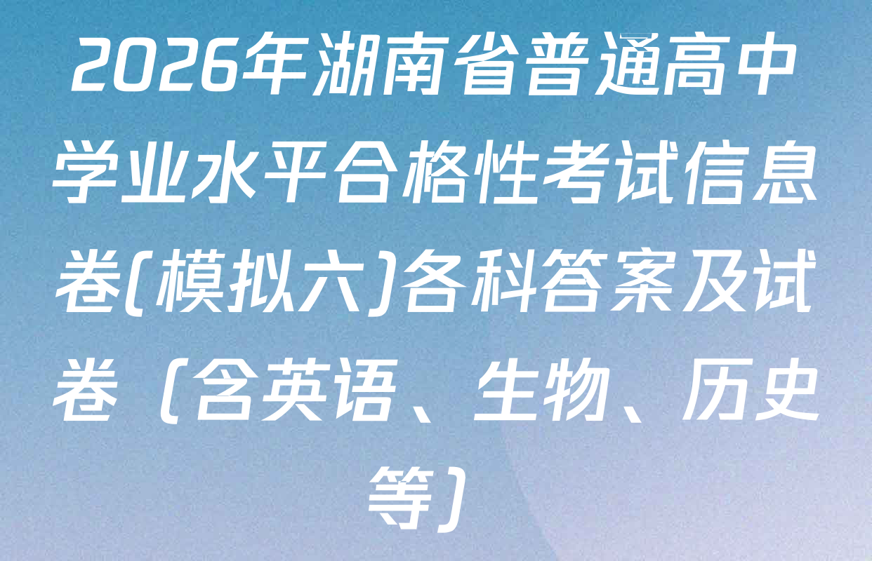 2026年湖南省普通高中学业水平合格性考试信息卷(模拟六)各科答案及试卷（含英语、生物、历史等）
