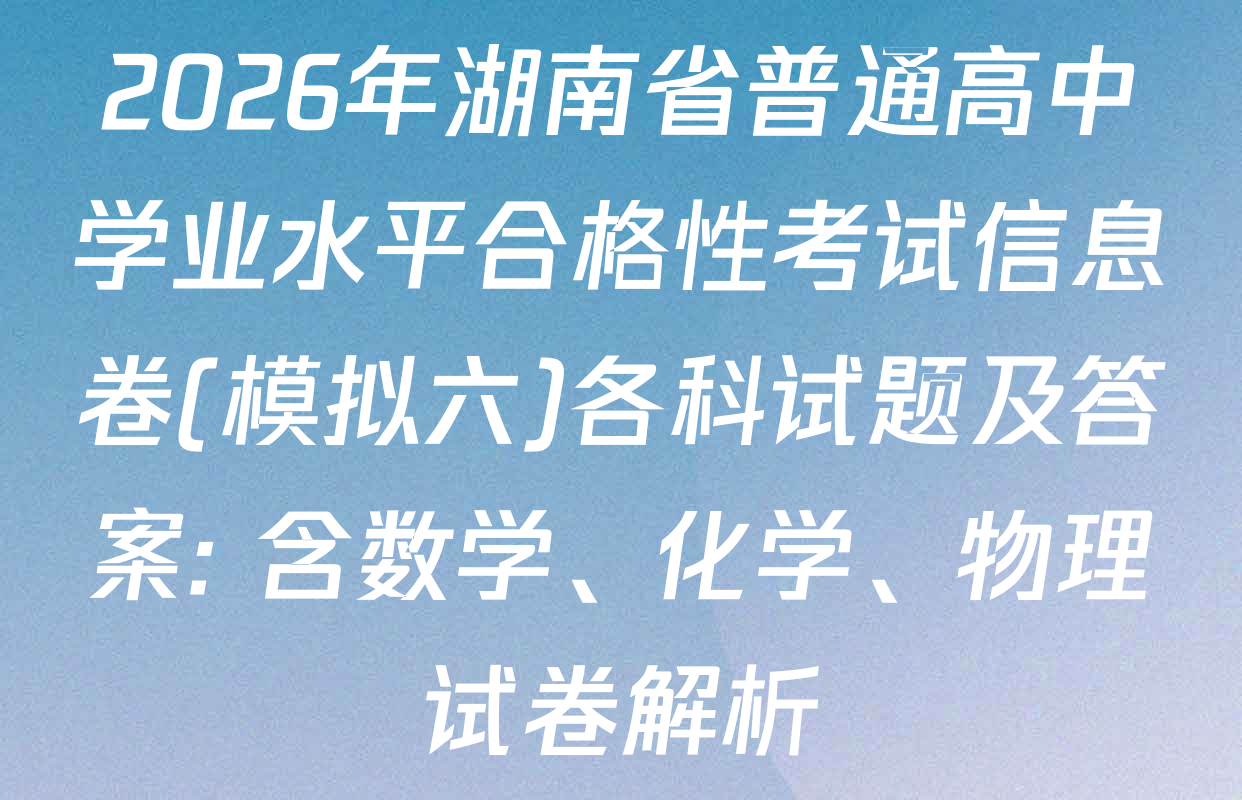 2026年湖南省普通高中学业水平合格性考试信息卷(模拟六)各科试题及答案: 含数学、化学、物理试卷解析