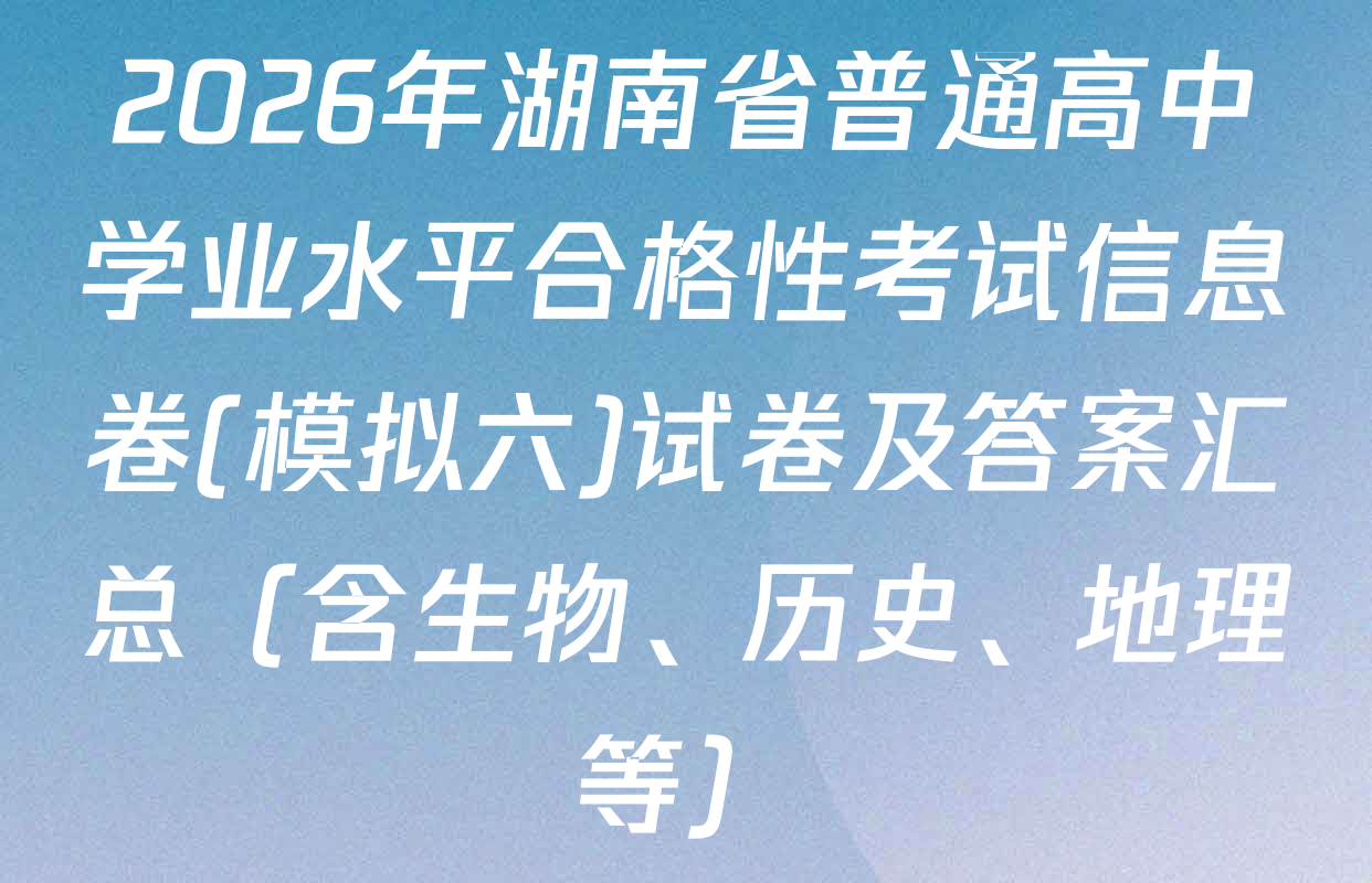 2026年湖南省普通高中学业水平合格性考试信息卷(模拟六)试卷及答案汇总（含生物、历史、地理等）