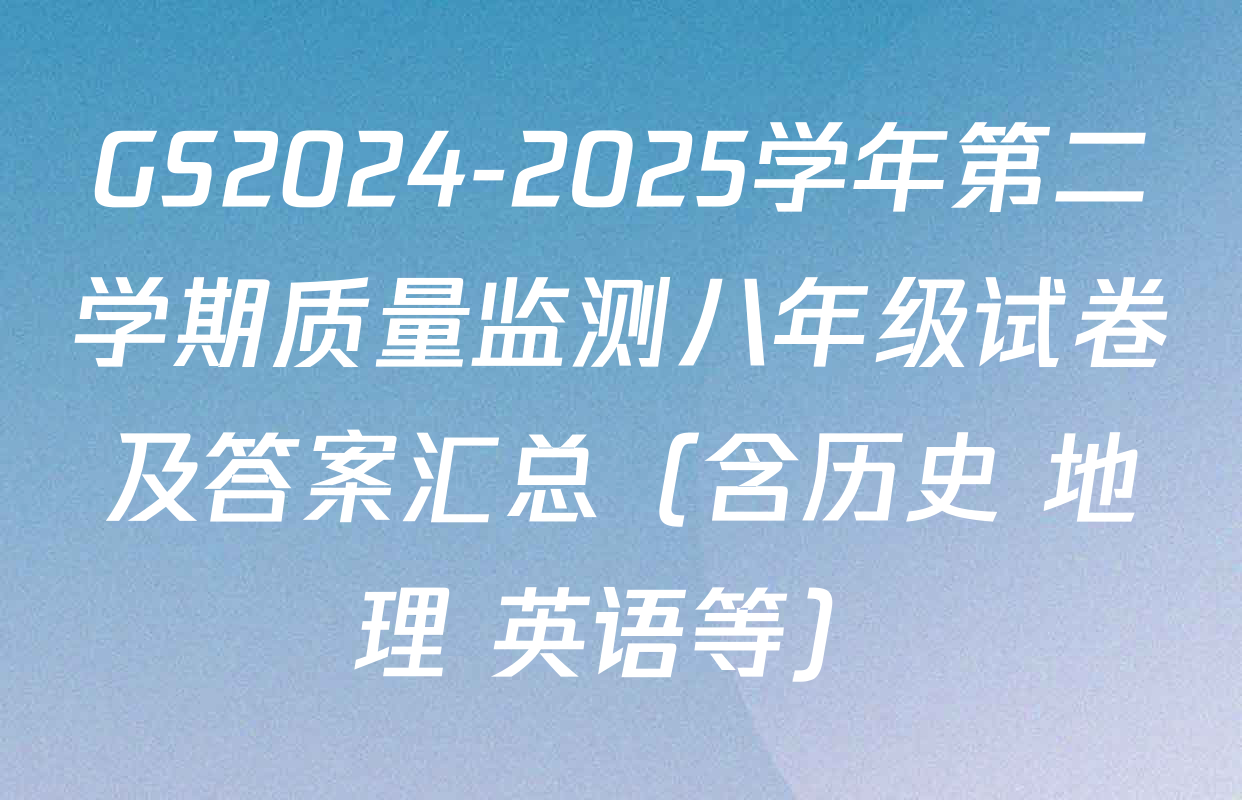 GS2024-2025学年第二学期质量监测八年级试卷及答案汇总（含历史 地理 英语等）