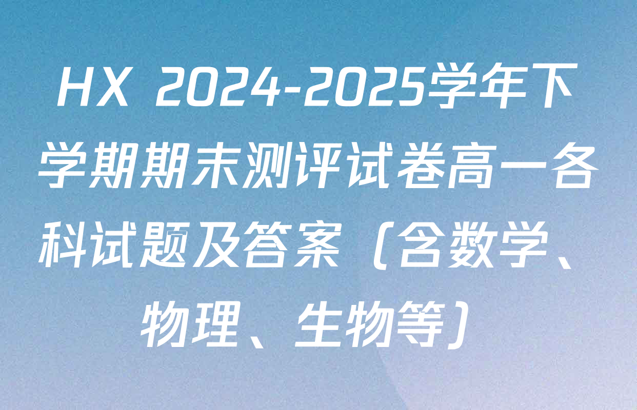 HX 2024-2025学年下学期期末测评试卷高一各科试题及答案（含数学、物理、生物等）