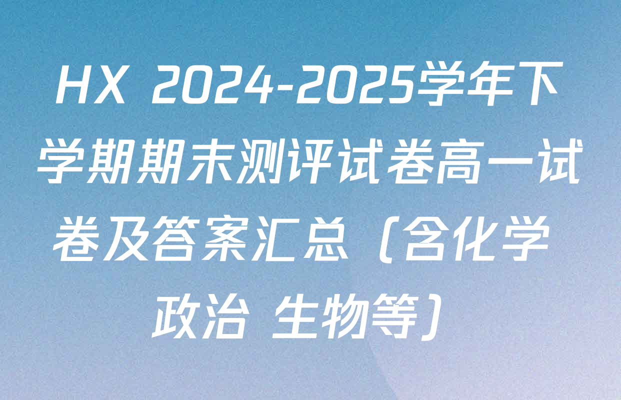 HX 2024-2025学年下学期期末测评试卷高一试卷及答案汇总（含化学 政治 生物等）