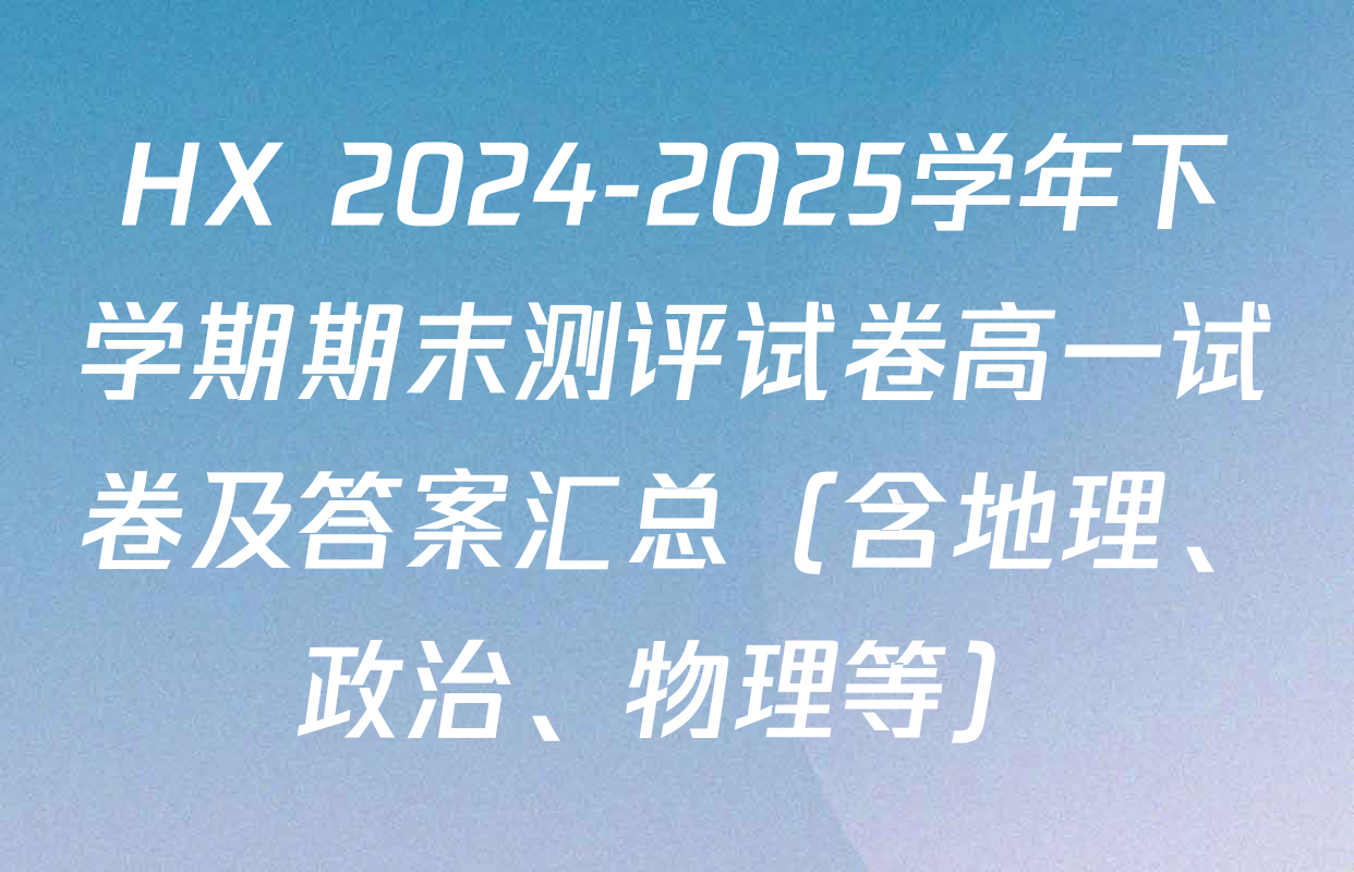 HX 2024-2025学年下学期期末测评试卷高一试卷及答案汇总（含地理、政治、物理等）