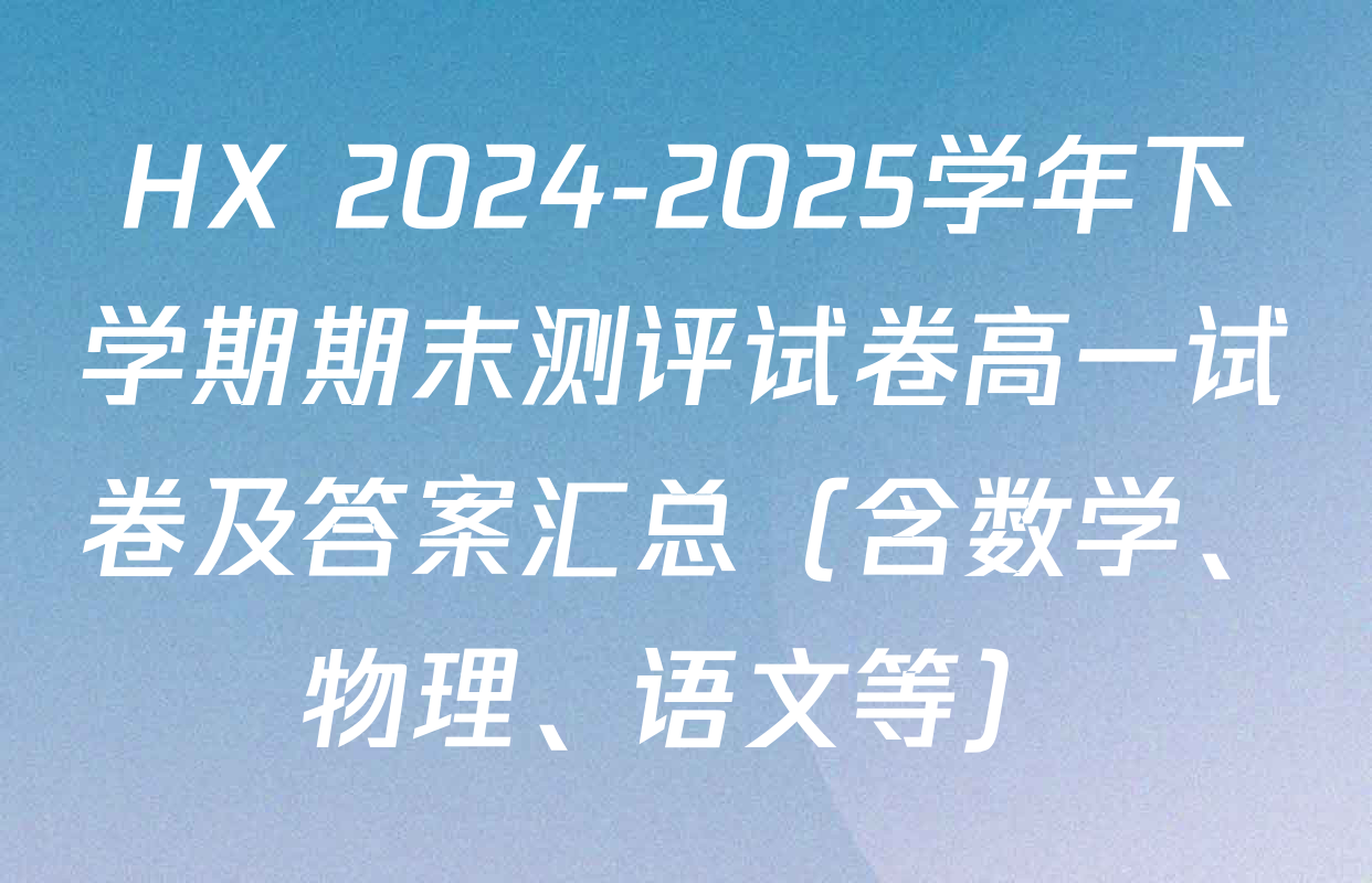 HX 2024-2025学年下学期期末测评试卷高一试卷及答案汇总（含数学、物理、语文等）