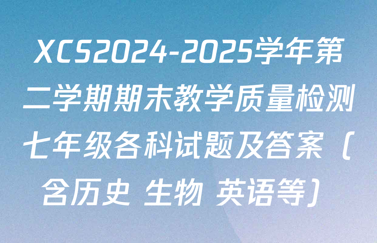 XCS2024-2025学年第二学期期末教学质量检测七年级各科试题及答案（含历史 生物 英语等）
