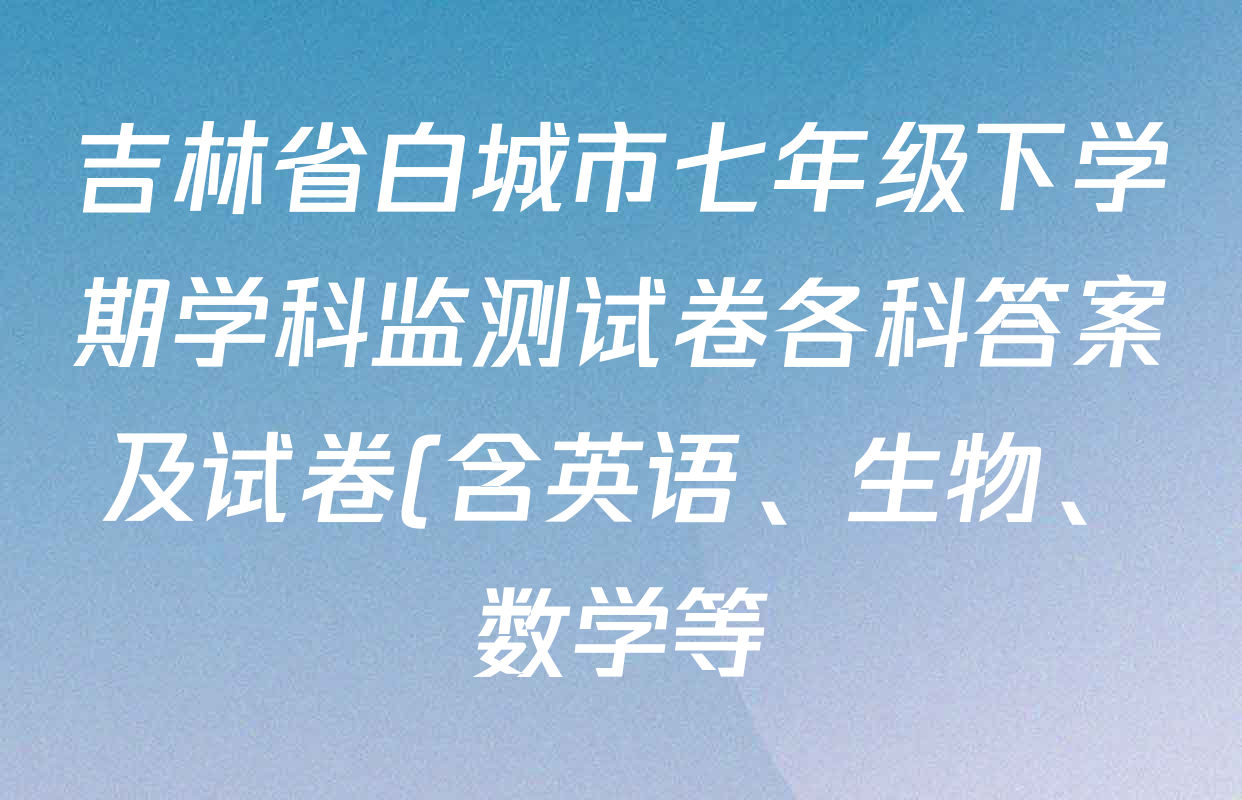吉林省白城市七年级下学期学科监测试卷各科答案及试卷(含英语、生物、数学等) 吉林省白城市七年级下学期学科监测试卷各科答案及试卷(含英语、生物、数学等)