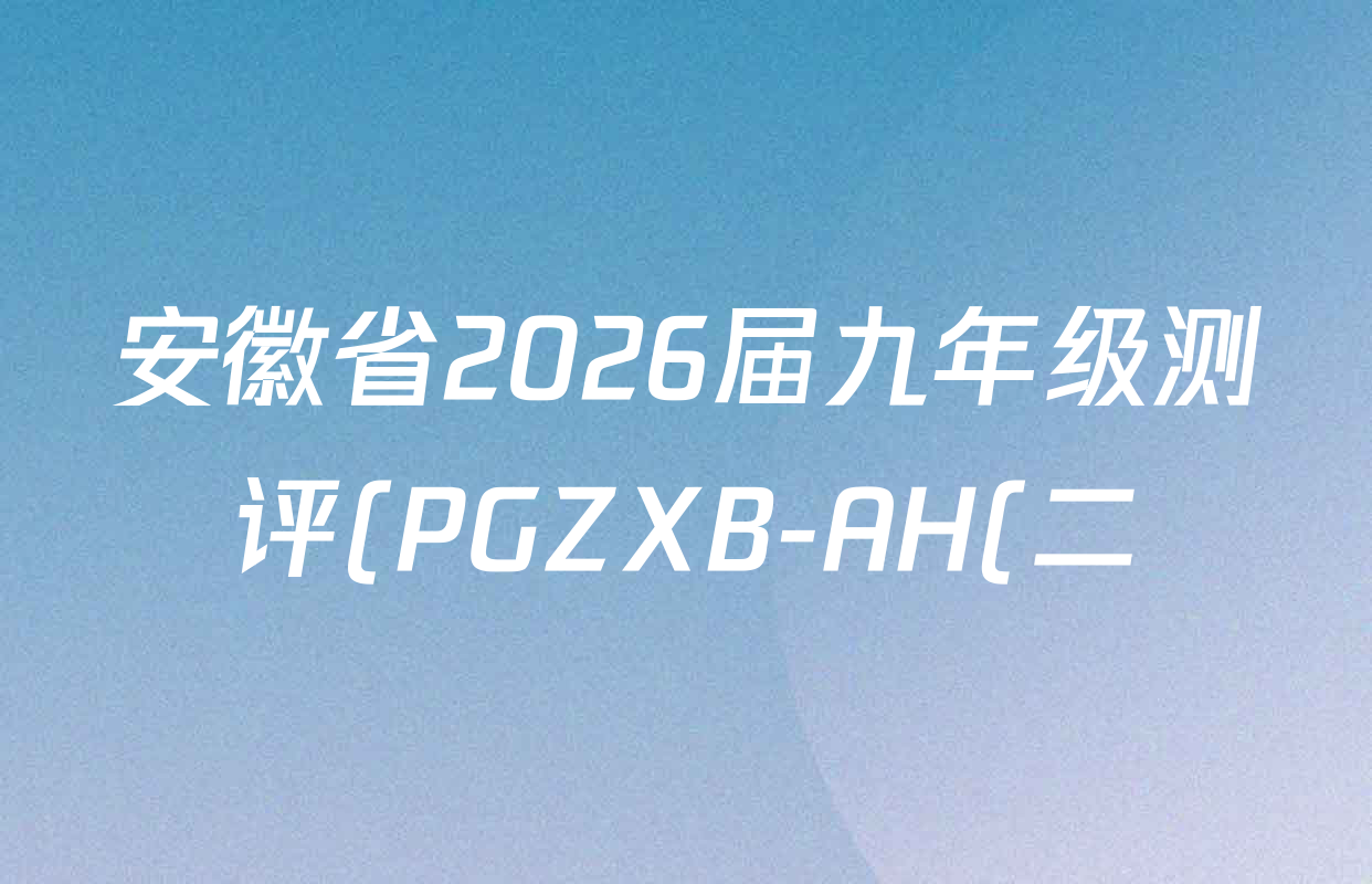 安徽省2026届九年级测评(PGZXB-AH(二))各科答案及试卷(11科全) 安徽省2026届九年级测评(PGZXB-AH(二))各科答案及试卷(11科全)