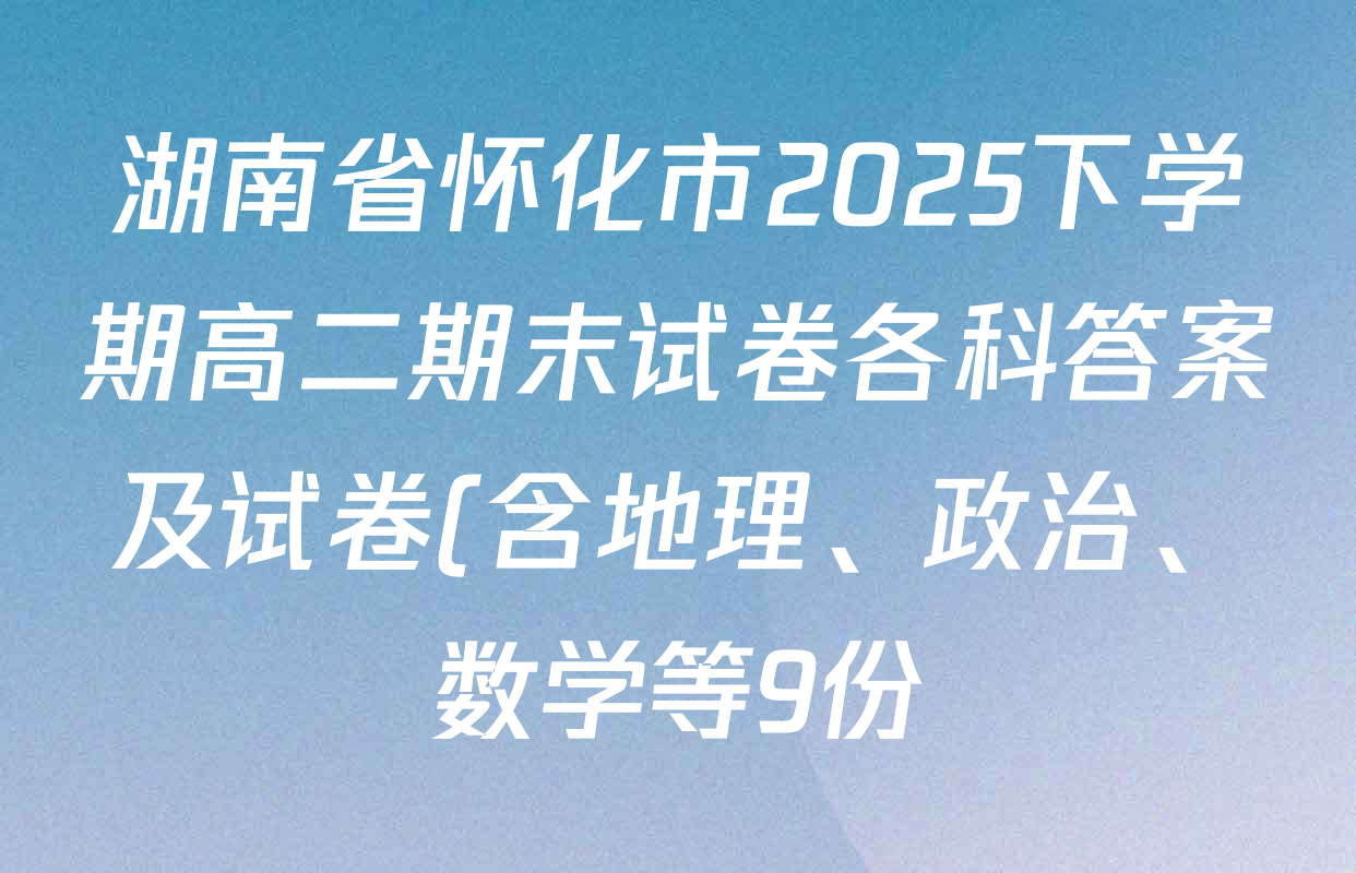 湖南省怀化市2025下学期高二期末试卷各科答案及试卷(含地理、政治、数学等9份) 湖南省怀化市2025下学期高二期末试卷各科答案及试卷(含地理、政治、数学等9份)