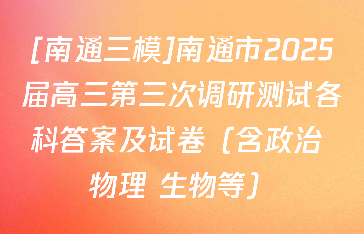 [南通三模]南通市2025届高三第三次调研测试各科答案及试卷（含政治 物理 生物等）