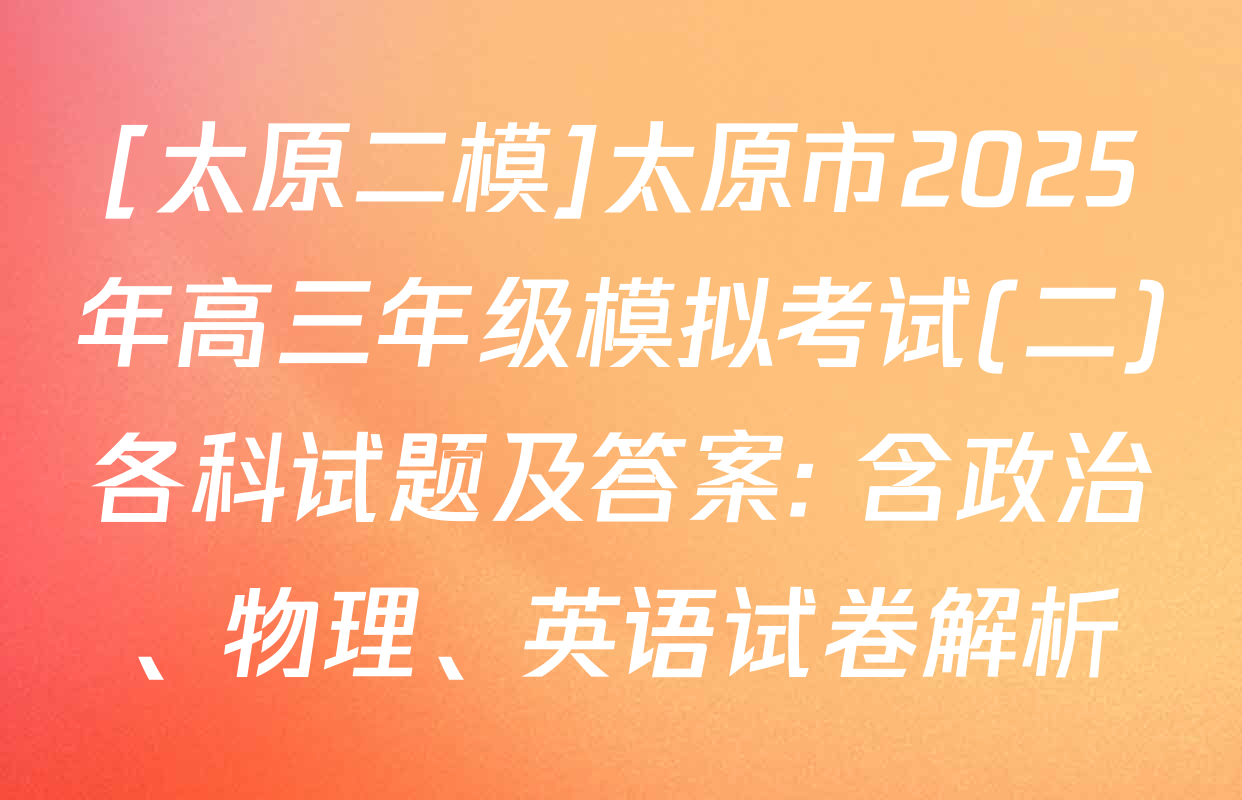 [太原二模]太原市2025年高三年级模拟考试(二)各科试题及答案: 含政治、物理、英语试卷解析