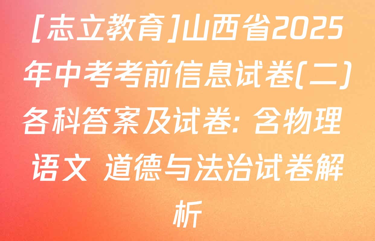 [志立教育]山西省2025年中考考前信息试卷(二)各科答案及试卷: 含物理 语文 道德与法治试卷解析