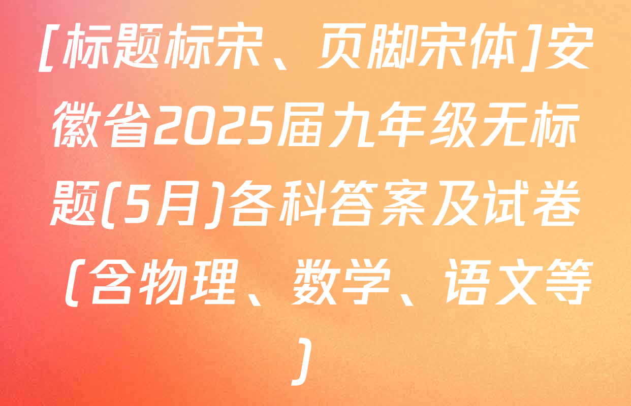 [标题标宋、页脚宋体]安徽省2025届九年级无标题(5月)各科答案及试卷（含物理、数学、语文等）