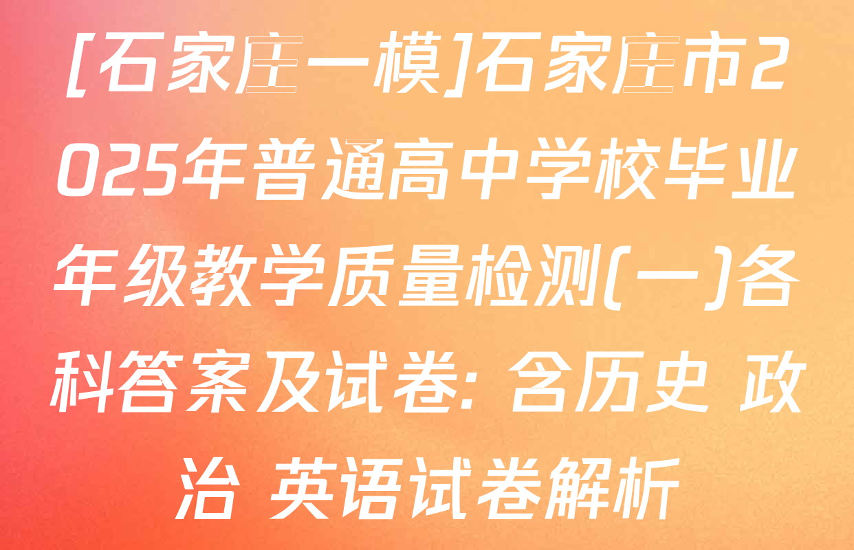 [石家庄一模]石家庄市2025年普通高中学校毕业年级教学质量检测(一)各科答案及试卷: 含历史 政治 英语试卷解析