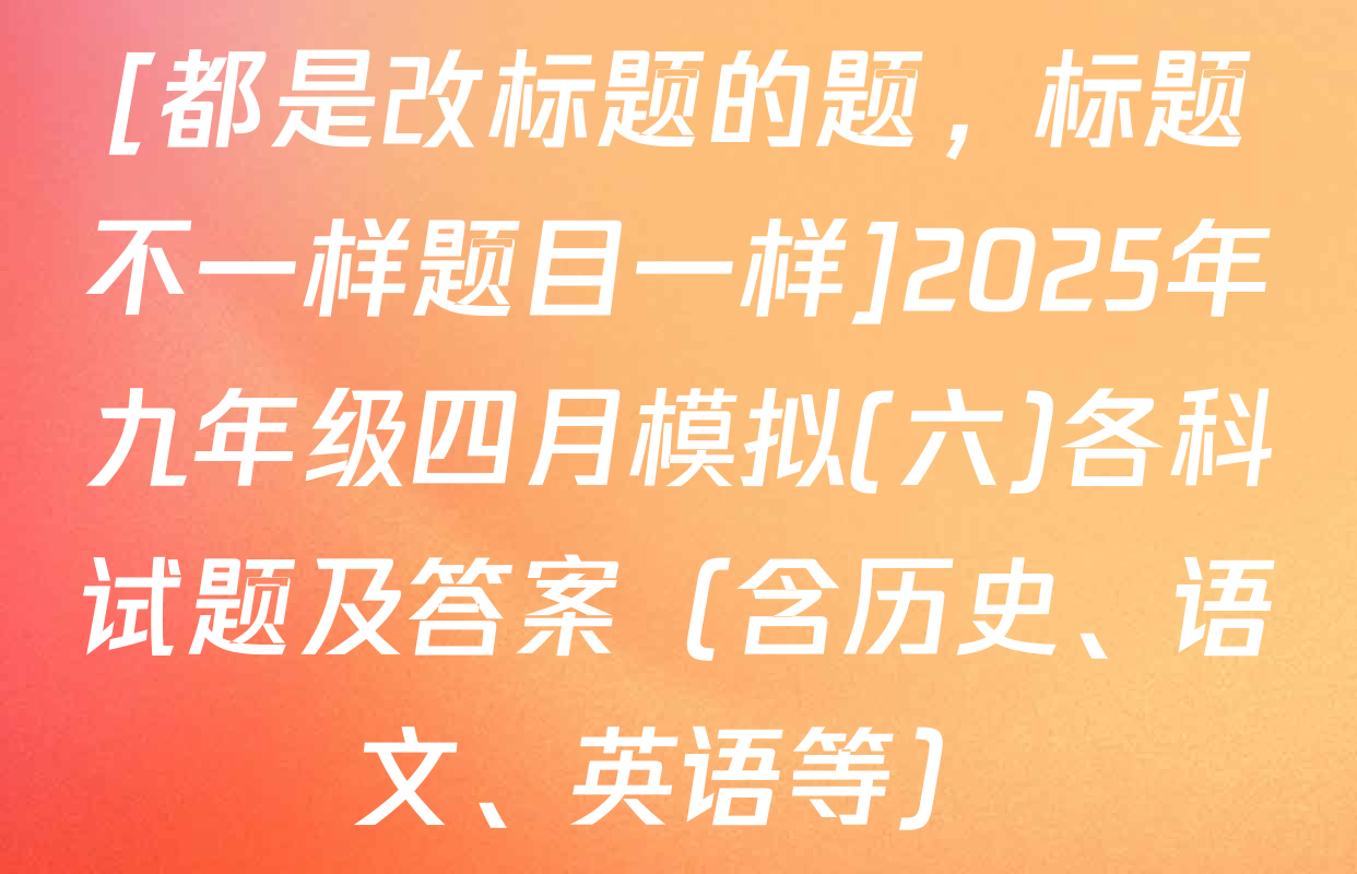[都是改标题的题，标题不一样题目一样]2025年九年级四月模拟(六)各科试题及答案（含历史、语文、英语等）