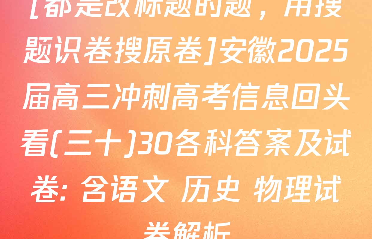 [都是改标题的题，用搜题识卷搜原卷]安徽2025届高三冲刺高考信息回头看(三十)30各科答案及试卷: 含语文 历史 物理试卷解析