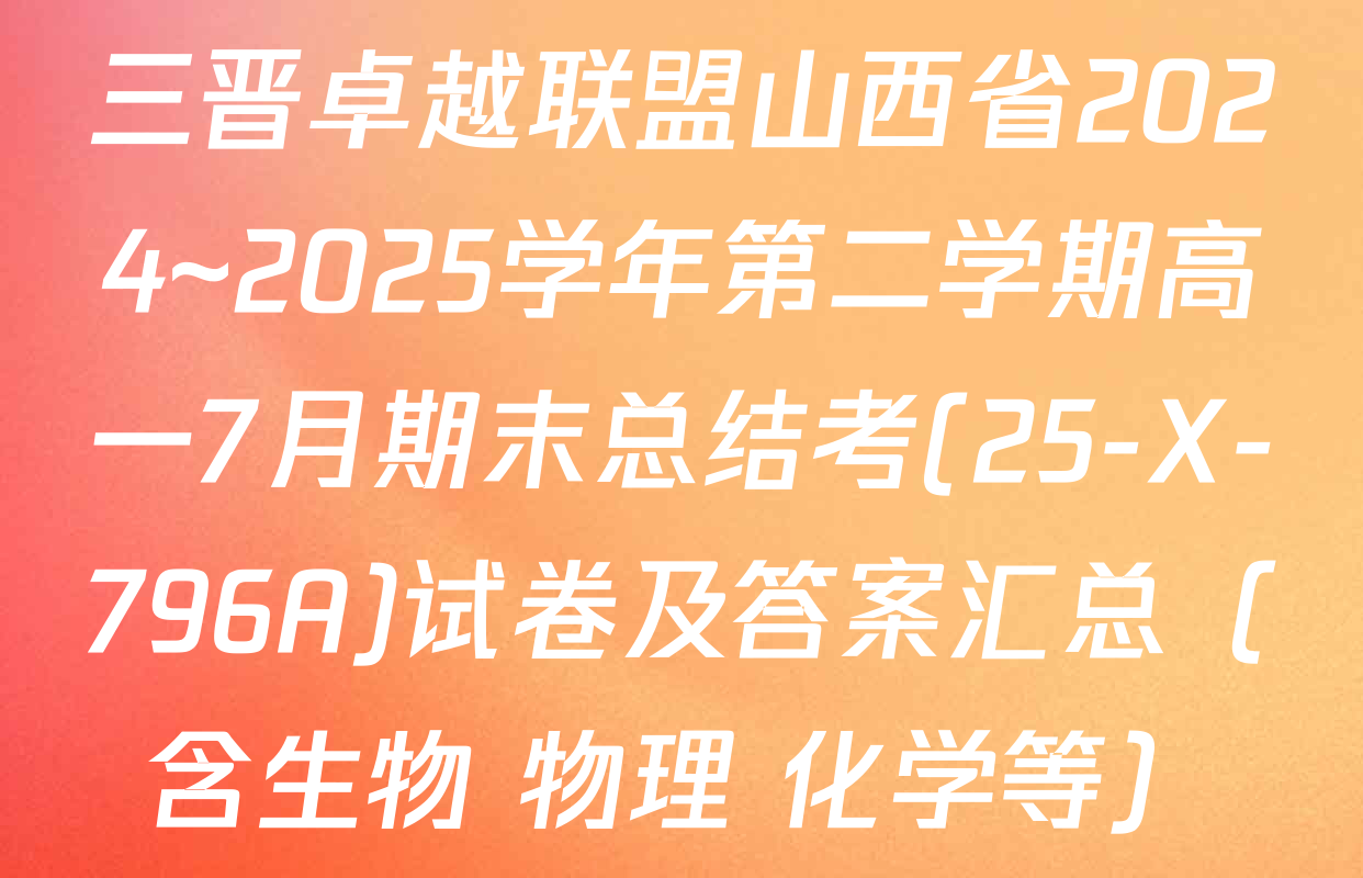 三晋卓越联盟山西省2024~2025学年第二学期高一7月期末总结考(25-X-796A)试卷及答案汇总（含生物 物理 化学等）