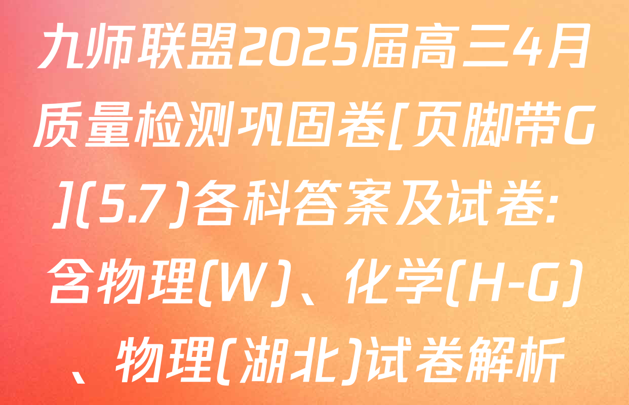 九师联盟2025届高三4月质量检测巩固卷[页脚带G](5.7)各科答案及试卷: 含物理(W)、化学(H-G)、物理(湖北)试卷解析