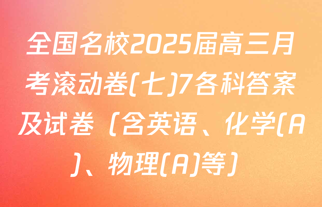 全国名校2025届高三月考滚动卷(七)7各科答案及试卷（含英语、化学(A)、物理(A)等）