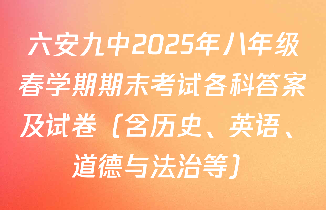 六安九中2025年八年级春学期期末考试各科答案及试卷（含历史、英语、道德与法治等）