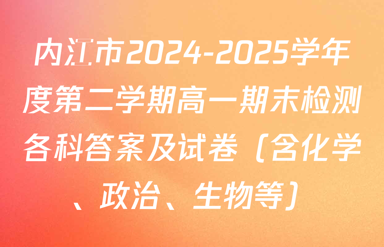 内江市2024-2025学年度第二学期高一期末检测各科答案及试卷（含化学、政治、生物等）