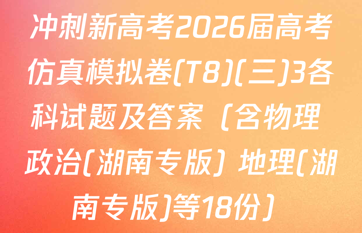 冲刺新高考2026届高考仿真模拟卷(T8)(三)3各科试题及答案（含物理 政治(湖南专版) 地理(湖南专版)等18份）