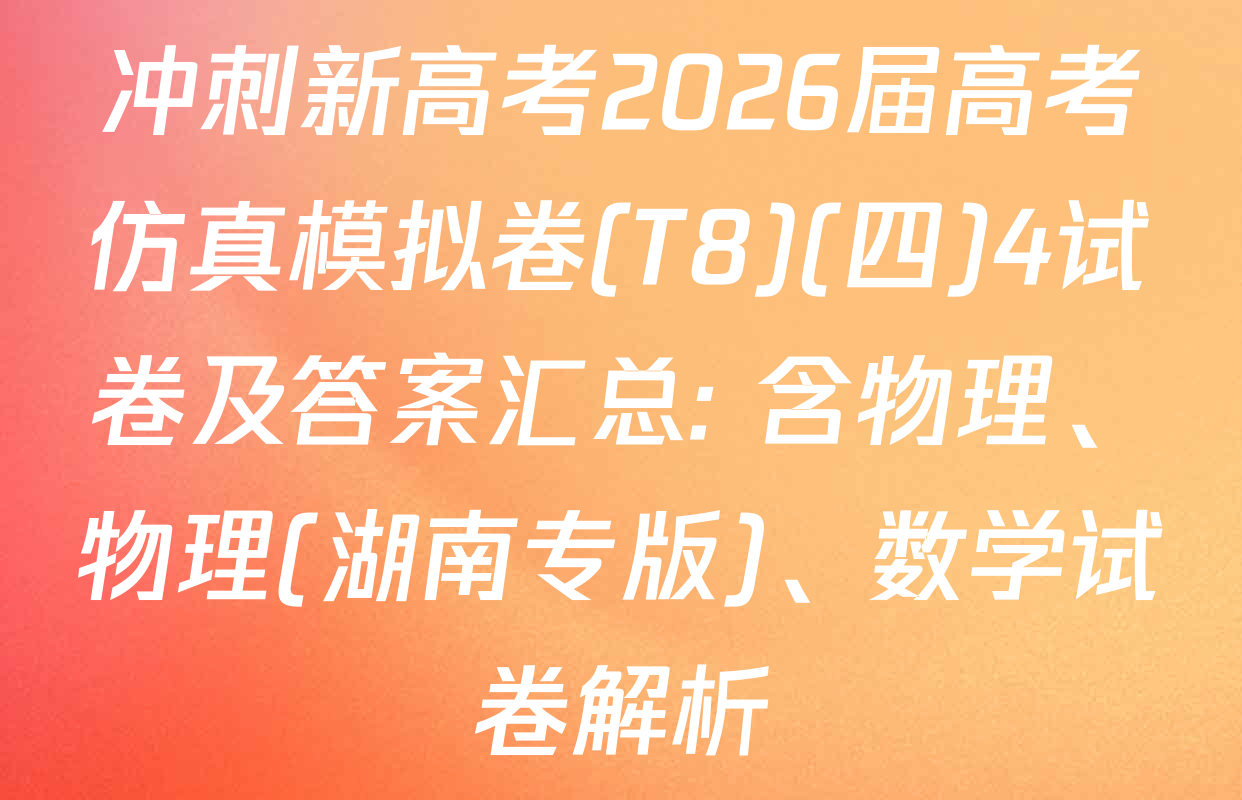 冲刺新高考2026届高考仿真模拟卷(T8)(四)4试卷及答案汇总: 含物理、物理(湖南专版)、数学试卷解析