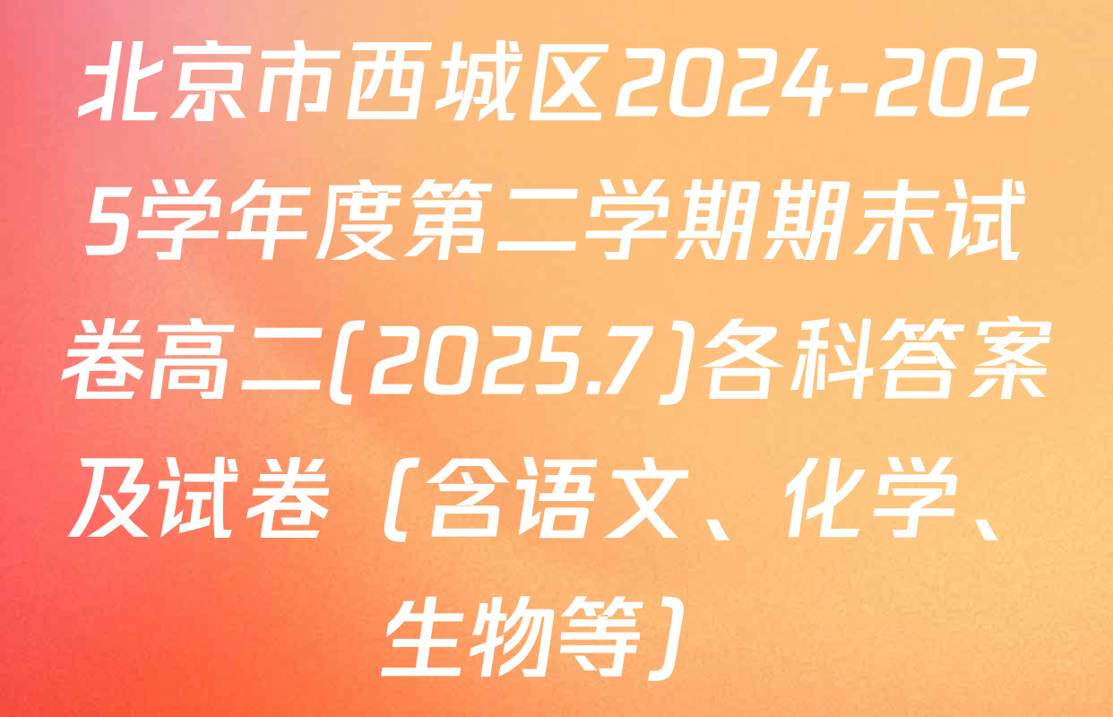 北京市西城区2024-2025学年度第二学期期末试卷高二(2025.7)各科答案及试卷（含语文、化学、生物等）
